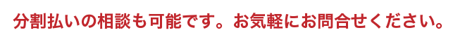 分割払いの相談も可能です。お気軽にお問合せください。